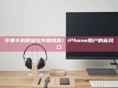 大庆苹果手机锁屏软件赚钱啦！iPhone用户的新风口